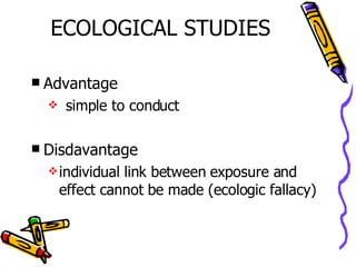 ECOLOGICAL STUDIES Advantage simple to conduct Disdavantage individual link between exposure and effect cannot be made (ecologic fallacy) 