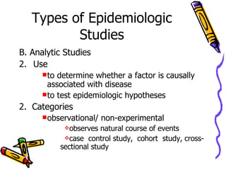 Types of Epidemiologic Studies B. Analytic Studies Use to determine whether a factor is causally associated with disease to test epidemiologic hypotheses  2.  Categories observational/ non-experimental observes natural course of events case  control study,   cohort  study,   cross-sectional study 