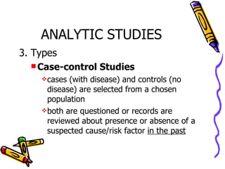 ANALYTIC STUDIES 3. Types Case-control Studies cases (with disease) and controls (no disease) are selected from a chosen population both are questioned or records are reviewed about presence or absence of a suspected cause/risk factor  in the past   