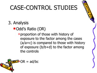 CASE-CONTROL STUDIES 3. Analysis Odd’s Ratio (OR) proportion of those with history of exposure to the factor among the cases (a/a+c) is compared to those with history of exposure (b/b+d) to the factor among the controls OR = ad/bc 