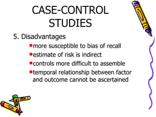 CASE-CONTROL STUDIES 5. Disadvantages more susceptible to bias of recall estimate of risk is indirect controls more difficult to assemble temporal relationship between factor and outcome cannot be ascertained 