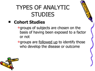 TYPES OF ANALYTIC STUDIES Cohort Studies groups of subjects are chosen on the basis of having been exposed to a factor or not groups are  followed up  to identify those who develop the disease or outcome 
