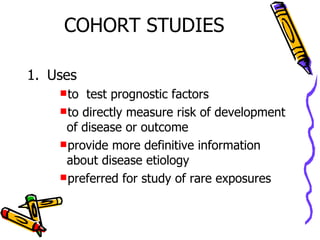 COHORT STUDIES Uses to  test prognostic factors to directly measure risk of development of disease or outcome provide more definitive information about disease etiology preferred for study of rare exposures 