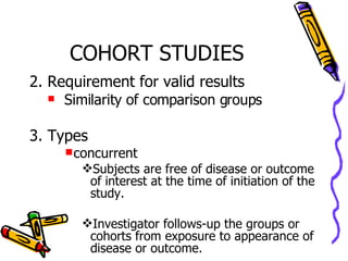 COHORT STUDIES 2. Requirement for valid results Similarity of comparison groups 3. Types concurrent  Subjects are free of disease or outcome of interest at the time of initiation of the study. Investigator follows-up the groups or cohorts from exposure to appearance of disease or outcome. 