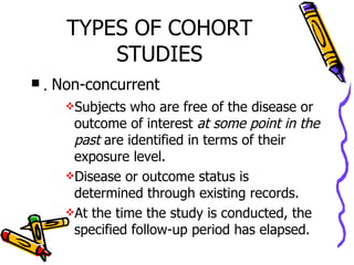 TYPES OF COHORT STUDIES .  Non-concurrent Subjects who are free of the disease or outcome of interest  at some point in the past  are identified in terms of their exposure level. Disease or outcome status is determined through existing records. At the time the study is conducted, the specified follow-up period has elapsed. 