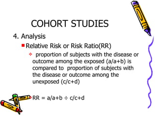 COHORT STUDIES 4. Analysis Relative Risk or Risk Ratio(RR) proportion of subjects with the disease or outcome among the exposed (a/a+b) is compared to  proportion of subjects with the disease or outcome among the unexposed (c/c+d) RR = a/a+b ÷ c/c+d 