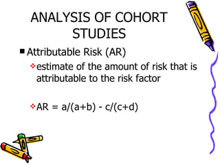 ANALYSIS OF COHORT STUDIES Attributable Risk (AR) estimate of the amount of risk that is attributable to the risk factor AR = a/(a+b) - c/(c+d) 