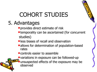 COHORT STUDIES 5. Advantages provides direct estimate of risk temporality can be ascertained (for concurrent    studies) less biases of recall and observation allows for determination of population-based rates controls easier to assemble variations in exposure can be followed-up unsuspected effects of the exposure may be observed 