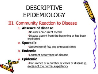 DESCRIPTIVE EPIDEMIOLOGY III. Community Reaction to Disease Absence of disease   No cases on current record Disease absent from the beginning or has been eradicated Sporadic  Occurrence of  few and unrelated  cases Endemic Constant occurrence  of disease Epidemic Occurrence of a number of cases of disease  in excess of the normal expectancy 