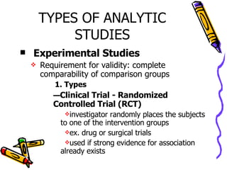 TYPES OF ANALYTIC STUDIES Experimental Studies Requirement for validity: complete comparability of comparison groups 1. Types Clinical Trial - Randomized Controlled Trial (RCT) investigator randomly places the subjects to one of the intervention groups ex. drug or surgical trials used if strong evidence for association already exists  