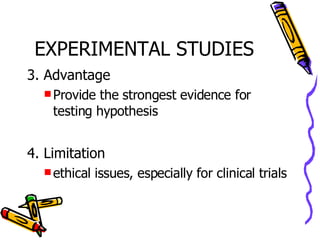 EXPERIMENTAL STUDIES 3. Advantage Provide the strongest evidence for testing hypothesis 4. Limitation ethical issues, especially for clinical trials 