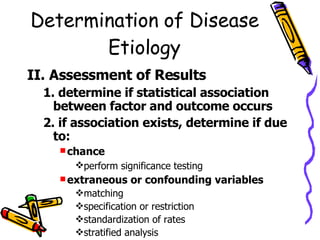 Determination of Disease Etiology II. Assessment of Results 1. determine if statistical association between factor and outcome occurs 2. if association exists, determine if due to: chance   perform significance testing   extraneous or confounding variables matching specification or restriction standardization of rates  stratified analysis 