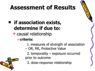 Assessment of Results if association exists, determine if due to:   causal relationship criteria: 1.  measures of strength of association – OR, RR, Protective Value 2. temporality – exposure occurred prior to outcome 3. dose-response relationship 