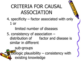 CRITERIA FOR CAUSAL ASSOCIATION 4. specificity – factor associated with only 1 or  limited number of diseases 5. consistency of association – distribution of  factor and disease is similar in different  sub-groups 6. biologic plausibility – consistency with  existing knowledge 