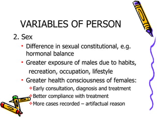 VARIABLES OF PERSON 2. Sex Difference in sexual constitutional, e.g. hormonal balance Greater exposure of males due to habits, recreation, occupation, lifestyle Greater health consciousness of females: Early consultation, diagnosis and treatment Better compliance with treatment More cases recorded – artifactual reason 