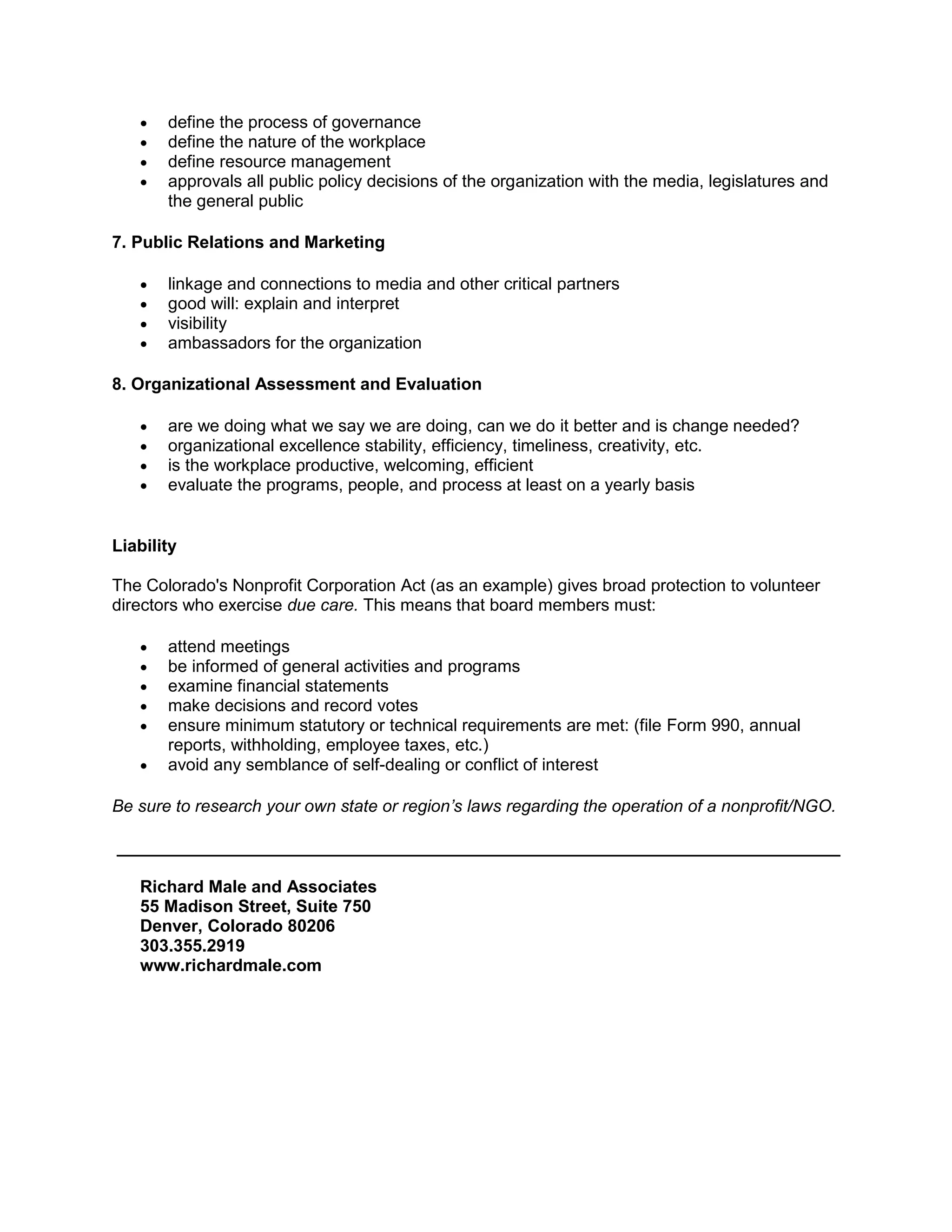    define the process of governance
      define the nature of the workplace
      define resource management
      approvals all public policy decisions of the organization with the media, legislatures and
       the general public

7. Public Relations and Marketing

      linkage and connections to media and other critical partners
      good will: explain and interpret
      visibility
      ambassadors for the organization

8. Organizational Assessment and Evaluation

      are we doing what we say we are doing, can we do it better and is change needed?
      organizational excellence stability, efficiency, timeliness, creativity, etc.
      is the workplace productive, welcoming, efficient
      evaluate the programs, people, and process at least on a yearly basis


Liability

The Colorado's Nonprofit Corporation Act (as an example) gives broad protection to volunteer
directors who exercise due care. This means that board members must:

      attend meetings
      be informed of general activities and programs
      examine financial statements
      make decisions and record votes
      ensure minimum statutory or technical requirements are met: (file Form 990, annual
       reports, withholding, employee taxes, etc.)
      avoid any semblance of self-dealing or conflict of interest

Be sure to research your own state or region’s laws regarding the operation of a nonprofit/NGO.

____________________________________________________________________________

   Richard Male and Associates
   55 Madison Street, Suite 750
   Denver, Colorado 80206
   303.355.2919
   www.richardmale.com
 
