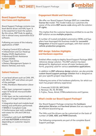 Engagement Model and Overview
BSP design: Solution Highlights
and Hardware expertise
Board Support Package
Use Cases and Applications
-
Board Support PackageFACT SHEET |
đ đđ
We offer our Board Support Package (BSP) on a one-time
license fee model. This model makes our customers the
owner of the entire BSP source code along with the solution
IP rights.
This implies that the customer becomes entitled to re-use the
BSP solution across multiple projects.
A number of trusted and global automotive OEMs and Sup-
pliers have leveraged this business model for successful
integration of board support packages, with their several
vehicle production programs.
Embitel offers ready-to-deploy Board Support Package (BSP)
reference design solution. This BSP solution has been
designed for deployment across all major hardware plat-
forms, popularly used for various automotive applications.
In addition to BSP reference design solution, we also provide
custom board support package solution that is designed as
per your specific project requirements.
Following are some of the hardware platforms, for which our
team has project delivery experience:
1. Freescale( S12G128, MPC56XX)
2. Renesas ( RL 78, RH 850)
3. Fujitsu, Texas, Atmel, STMicroelectronics and Cypress
What’s inside our Board Support Package?
Our Board Support Package comprises the hardware
abstraction libraries and low-level drivers that are required
for efficient board bring-up.
The HALs and the drivers can be customized on the basis of
number of CAN, ADC and PWM Channels.
The following components are part of the complete Board
Support package:
Board Support Package contains Low
level device driver and HAL layer. It
is the essential to boot the system.
By this virtue, BSP finds its applica-
tion in almost every automotive ECU
software.
Following are some of the industry
applications of BSP:
• Seating Control ECU software
• Infotainment and Car Head-up
Display (HUD) Applications
• Advanced Driver Assistance
System (ADAS)
• Power Train ECUs
• Battery Management System in
Electric Vehicles and more.
Salient Features
• Low-level drivers such as CAN, SPI,
LIN, MCU, GPT and others are part
of the package.
• HAL (Hardware Abstraction Librar-
ies).
• HAL layer component supports
major 8/16/32 bit microcontroller
platforms.
• HAL layer can be customized on
the basis of target hardware plat-
form.
• Integration-level and module-level
testing and verification performed.
• MISRA-C Compliant Code
• Conformance test (with multiple
test-cases) for LIN and CAN bus
system.
• Compliant with both AUTOSAR
and non-AUTOSAR architecture
depending on customer require-
ments.
 
