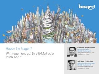 Haben Sie Fragen?
Wir freuen uns auf Ihre E-Mail oder
Ihren Anruf!
Christoph Bergerhausen
Account Manager
BOARD Deutschland
cbergerhausen@board.com
+49 6172 17117-0
Michael Kreibohm
Online Marketing Manager
BOARD Deutschland
mkreibohm@board.com
+49 6172 17117-0
 