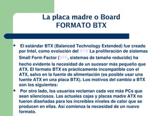 La placa madre o Board
                   FORMATO BTX

    El estándar BTX (Balanced Technology Extended) fue creado 
    por Intel, como evolución del ATX La proliferación de sistemas 
    Small Form Factor (SFF, sistemas de tamaño reducido) ha 
    hecho evidente la necesidad de un sucesor más pequeño que 
    ATX. El formato BTX es prácticamente incompatible con el 
    ATX, salvo en la fuente de alimentación (es posible usar una 
    fuente ATX en una placa BTX). Los motivos del cambio a BTX 
    son los siguientes:
    Por otro lado, los usuarios reclaman cada vez más PCs que 
    sean silenciosos. Las actuales cajas y placas madre ATX no 
    fueron diseñadas para los increíbles niveles de calor que se 
    producen en ellas. Así comienza la necesidad de un nuevo 
                                                       
    formato. 
 