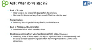 ADP: When do we step in?
• Lack of Access
• Water source is at a considerable distance from the community
• Women and children spend a significant amount of their time collecting water

• Contamination:
• Community is drinking water from a polluted/contaminated source

• Lack of Access and Contamination
• Combination of both issues mentioned above

• Health issues arising from water/sanitation (WASH) related diseases
• Community, NGOs or nearby Health Units report a significant number of diseases resulting from
the lack of access to clean drinking water or from the drinking of water that is unfit for human
consumption.

29

 