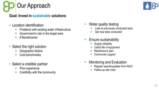 Our Approach
Goal: Invest in sustainable solutions
• Location identification
 Problems with existing water infrastructure
 Government’s role in the target area
 # Beneficiaries

• Select the right solution
 Geographic factors
 Cost benchmarks

• Select a credible partner
 Prior experience
 Credibility with the community

• Water quality testing



Look at previously conducted tests
Get new tests conducted

• Ensure sustainability





Supply reliability
Useful life of equipment
Maintenance plan
Community support

• Monitoring and Evaluation
 Regular reports/updates from NGO
 Follow-up site visits

31

 