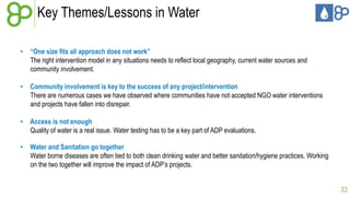 Key Themes/Lessons in Water
• “One size fits all approach does not work”
The right intervention model in any situations needs to reflect local geography, current water sources and
community involvement.
• Community involvement is key to the success of any project/intervention
There are numerous cases we have observed where communities have not accepted NGO water interventions
and projects have fallen into disrepair.
• Access is not enough
Quality of water is a real issue. Water testing has to be a key part of ADP evaluations.
• Water and Sanitation go together
Water borne diseases are often tied to both clean drinking water and better sanitation/hygiene practices. Working
on the two together will improve the impact of ADP’s projects.
33

 