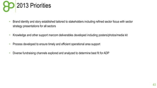 2013 Priorities
• Brand identity and story established tailored to stakeholders including refined sector focus with sector
strategy presentations for all sectors
• Knowledge and other support marcom deliverables developed including posters/photos/media kit
• Process developed to ensure timely and efficient operational area support
• Diverse fundraising channels explored and analyzed to determine best fit for ADP

43

 