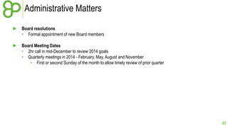 Administrative Matters
► Board resolutions
• Formal appointment of new Board members

► Board Meeting Dates
• 2hr call in mid-December to review 2014 goals
• Quarterly meetings in 2014 - February, May, August and November
• First or second Sunday of the month to allow timely review of prior quarter

46

 