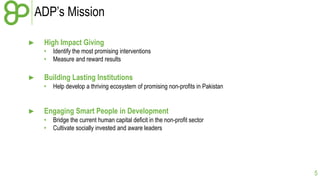 ADP’s Mission
►

High Impact Giving
•
•

►

Building Lasting Institutions
•

►

Identify the most promising interventions
Measure and reward results

Help develop a thriving ecosystem of promising non-profits in Pakistan

Engaging Smart People in Development
•
•

Bridge the current human capital deficit in the non-profit sector
Cultivate socially invested and aware leaders

5

 