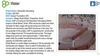 Water
Project Name: Rainwater Harvesting
Budget: $20,000
NGO: Sukaar Foundation (SF)
Location: Village Dhabi Bheel, Tharparkar, Sindh
Details: ADP is funding its first Rainwater Harvesting (RWH)
project in Dhabi Bheel, Sindh. RWH structures collect and store
rainwater for later usage with ponds being one of the most
effective and commonly used RWH structures in the area. For
the purposes of this project, ADP is supporting the construction
of one village level and 70 household level ponds. The larger
village-level pond can store approximately 1 million liters of
water while the smaller household-level ponds have a storage
capacity of 8,000 liters water each.
Dhabi Bheel is a small village consisting of 160 households (951
individuals) and villagers have to walk 4-5 kilometers (a 90
minute walk) to get to the nearest source of water. In addition,
the existing village wells have a high concentration of salts and
minerals making the water unsuitable for drinking.

53

 