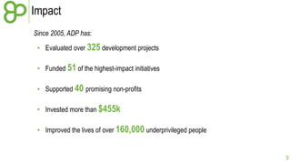 Impact
Since 2005, ADP has:
• Evaluated over 325 development projects

• Funded 51 of the highest-impact initiatives
• Supported 40 promising non-profits
• Invested more than $455k
• Improved the lives of over 160,000 underprivileged people

9

 