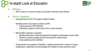 In-depth Look at Education 
► Mission 
• ADP’s mission is to improve access to and quality of schools across Pakistan 
► Sector Updates 
• Successful launch of the TCF program (details to follow) 
• Identified partners and projects in Sindh and KPK: 
• Project approved in KPK (SERVE) 
• Evaluating 2 projects in Sindh while a third is under screening 
• Refined ADP’s approach in education: 
• Identified intervention models & assessed the strengths & weaknesses of each model 
• Fleshed out criteria to gauge short term and long-term project impact 
• 2 high potential partners identified 
• Thought partner and supporter of Pakathon, a global movement with a mission to connect 
entrepreneurs, researchers and technologists from Pakistan to those around the world 
22 
 
