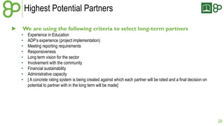 Highest Potential Partners 
► We are using the following criteria to select long-term partners 
• Experience in Education 
• ADP’s experience (project implementation) 
• Meeting reporting requirements 
• Responsiveness 
• Long term vision for the sector 
• Involvement with the community 
• Financial sustainability 
• Administrative capacity 
• [ A concrete rating system is being created against which each partner will be rated and a final decision on 
potential to partner with in the long term will be made] 
26 
 