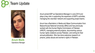 Team Update 
3 
Anum Malik 
Operations Manager 
Anum joined ADP as Operations Manager in June 2014 and 
plays a key role in supporting the expansion of ADP’s activities, 
managing the volunteer network and supporting project teams. 
Anum has a Bachelors in Media and Mass Communication from 
Beaconhouse National University (BNU) and has previously 
worked with the Human Rights Commission of Pakistan 
(HRCP), managing external projects, documenting various 
human rights violations across Pakistan, and writing for their 
annual publication. She has done extensive research on 
prisons, police abuse and women’s rights in Pakistan. 
 