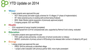 YTD Update on 2014 
► Water 
• 3 water projects were approved this year 
• SCF: Hand pumps and water supply schemes for 10 villages (1st phase of implementation) 
• HF: Solar powered pump on existing well (contract being finalized) 
• BDS: Water filtration plants (expansion of previously approved project) 
• 2 ongoing projects: SCF and PRDS 
► Health 
• CCH: equipment of cancer hospital (completed) 
• Another proposal from CCH for compassionate care, supported by Rehma Fund is being evaluated 
► Education 
• 2 education projects were approved this year 
• FDO: public-private partnership, construction of school (construction is midway) 
• SERVE: construction of primary school in KP(funding to be released after contract is finalized by KP govt) 
► Energy 
• 1 energy project was approved this year 
• PRES: SHS for previously un-electrified village 
• 1 project under evaluation with previous partner SDO, micro hydro powerplant 
7 
 