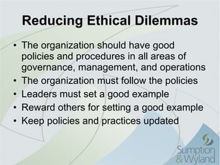 Reducing Ethical Dilemmas The organization should have good policies and procedures in all areas of governance, management, and operations The organization must follow the policies Leaders must set a good example Reward others for setting a good example Keep policies and practices updated 