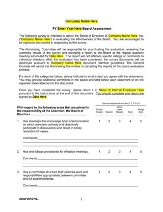 Company Name Here
FY Enter Year Here Board Assessment
The following survey is intended to assist the Board of Directors of Company Name Here, Inc.
(“Company Name Here”) in evaluating the effectiveness of the Board. You are encouraged to
be objective and candid in responding to this survey.
The Nominating Committee will be responsible for coordinating the evaluation, reviewing the
summary results of the survey and providing a report to the Board at the regular quarterly
meeting scheduled for Date Here. The report will not attribute specific ratings or comments to
individual directors. After the evaluation has been completed, the survey documents will be
destroyed pursuant to Company Name Here document retention guidelines. The General
Counsel will assist the Nominating Committee in compiling the results of the board evaluation
process.
For each of the categories below, please indicate to what extent you agree with the statements.
You may provide additional comments in the space provided below each statement or on the
separate sheet attached to this document.
Once you have completed the survey, please return it to Name of Internal Employee Here
pursuant to the instructions at the end of this document. You should complete and return the
survey by Date Here.
Circle one response for each item (1, 2, 3, 4 or 5)
With regard to the following areas that are primarily
the responsibility of the Chairman, the Board of
Directors....................................................................
Strongly
Disagree Disagree
Neither
Agree
Disagree Agree
Strongly
Agree
1. Has meetings that encourage open communication
(in which members actively and objectively
participate in discussions) and result in timely
resolution of issues.
1 2 3 4 5
Comments:
2. Has and follows procedures for effective meetings. 1 2 3 4 5
Comments:
3. Has a committee structure that balances work and
responsibilities appropriately between committee
and full board meetings.
1 2 3 4 5
Comments:
CONFIDENTIAL 1
 