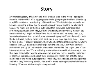 Story 
An interesting story- this is not the most creative slide in the world I apologize, 
but I did mention that it’s a big project so we’re going to get the slides cleaned up 
at a different time – I was having coffee with the CEO of Unisys just recently, and 
he was explaining a story that he was at a security event and the ex-Mandiant 
CEO, or he might still be the CEO but I know that they were purchased and 
something’s going on with fireye, but he was talking and obviously many of you 
have listened to, I forget his first name, Mr. Mandiant talk. He asked the CEOs, 
‘what do you want from your information security program?’ and they said I want 
the best. I want the best, best, best, best, just a real male ego type thing; I want 
to have a killer IT security program. Then when he (Mandiant) explained it, what’s 
needed, the CEOs dialed back their expectations and said, I just want to make 
sure I don’t end up on the cover of Wall Street Journal like the Target CEO. It’s an 
interesting story, the CEOs are sharing information now and it’s interesting to see 
that even though they want a very powerful program, there’s a reality that many 
of them are just concerned about their job security. There’s not only the Jamie 
Diamonds of the world but people that I’m seeing, that I talk to just having coffee 
and what they’re hearing as well. That’s what we’re hearing from you when we’re 
listening. What are we learning from regulators? 
 