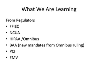 What We Are Learning 
From Regulators 
• FFIEC 
• NCUA 
• HIPAA /Omnibus 
• BAA (new mandates from Omnibus ruling) 
• PCI 
• EMV 
 