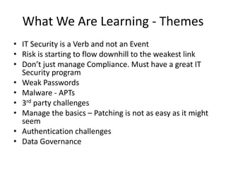 What We Are Learning - Themes 
• IT Security is a Verb and not an Event 
• Risk is starting to flow downhill to the weakest link 
• Don’t just manage Compliance. Must have a great IT 
Security program 
• Weak Passwords 
• Malware - APTs 
• 3rd party challenges 
• Manage the basics – Patching is not as easy as it might 
seem 
• Authentication challenges 
• Data Governance 
 