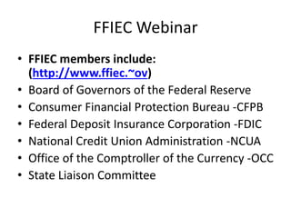 FFIEC Webinar 
• FFIEC members include: 
(http://www.ffiec.~ov) 
• Board of Governors of the Federal Reserve 
• Consumer Financial Protection Bureau -CFPB 
• Federal Deposit Insurance Corporation -FDIC 
• National Credit Union Administration -NCUA 
• Office of the Comptroller of the Currency -OCC 
• State Liaison Committee 
 