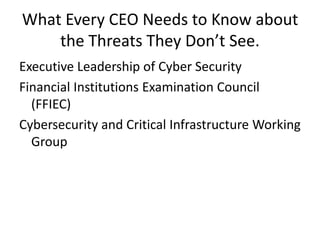 What Every CEO Needs to Know about 
the Threats They Don’t See. 
Executive Leadership of Cyber Security 
Financial Institutions Examination Council 
(FFIEC) 
Cybersecurity and Critical Infrastructure Working 
Group 
 