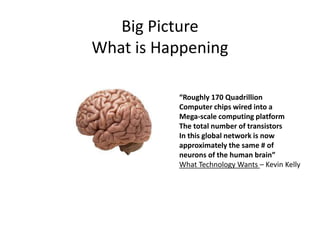 Big Picture 
What is Happening 
“Roughly 170 Quadrillion 
Computer chips wired into a 
Mega-scale computing platform 
The total number of transistors 
In this global network is now 
approximately the same # of 
neurons of the human brain” 
What Technology Wants – Kevin Kelly 
 