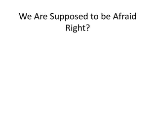 We Are Supposed to be Afraid 
Right? 
 