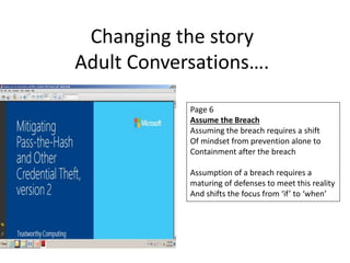 Changing the story 
Adult Conversations…. 
Page 6 
Assume the Breach 
Assuming the breach requires a shift 
Of mindset from prevention alone to 
Containment after the breach 
Assumption of a breach requires a 
maturing of defenses to meet this reality 
And shifts the focus from ‘if’ to ‘when’ 
 