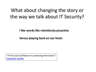 What about changing the story or 
the way we talk about IT Security? 
I like words like relentlessly proactive 
Versus playing back on our heals 
“IT Pros lack Confidence in protecting themselves” 
Computer weekly 
 