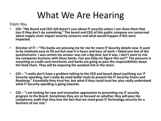 What We Are Hearing 
From You 
• CIO- “My Board and CEO still doesn’t care about IT security unless I can show them that 
loss if they don’t do something.” The board and CEO of this public company are concerned 
about supply chain impact security concerns and what would happen if this were 
impacted. 
• Director of IT – “The banks are pressing me for me for more IT Security details now. It used 
to be relatively easy to fill out but now it is hours and hour of work. I failed one line of the 
questionnaire. I was certain my answer was not a big deal, but it was. I don’t want to risk 
my companies business with these banks. Can you help me figure this out?” The pressure is 
mounting as credit card merchants and banks are going to pass the responsibilities down 
the food chain. They will be exposing the weakest link in the chain. 
• CIO – “I really don’t have a problem talking to the CEO and board about justifying our IT 
Security spending, but I really do need better tools to present the IT Security Vision and 
Roadmap.” Essentially they trust her, but what if they could trust her plus really understand 
what IT Security spending is going towards. 
• CIO – “I am looking for new and innovative approaches to presenting my IT security 
program to the Board. Sometimes they are so focused on whether they will pass the 
compliance audit that they lose the fact that we need great IT Technology security for a 
business of our size.” 
 