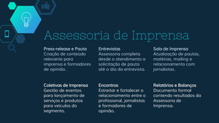 Assessoria de Imprensa
Press-release e Pauta
Criação de conteúdo
relevante para
imprensa e formadores
de opinião.
Entrevistas
Assessoria completa
desde o atendimento a
solicitação de pauta
até o dia da entrevista.
Sala de Imprensa
Atualização de pautas,
matérias, mailing e
relacionamento com
jornalistas.
Coletivas de Imprensa
Gestão de eventos
para lançamento de
serviços e produtos
para veículos do
segmento.
Encontros
Estreitar e fortalecer o
relacionamento entre o
profissional, jornalistas
e formadores de
opinião.
Relatórios e Balanços
Documento formal
contendo resultados da
Assessoria de
Imprensa.
 