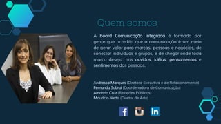 Quem somos
A Board Comunicação Integrada é formada por
gente que acredita que a comunicação é um meio
de gerar valor para marcas, pessoas e negócios, de
conectar indivíduos e grupos, e de chegar onde toda
marca deseja: nos ouvidos, idéias, pensamentos e
sentimentos das pessoas.
Andressa Marques (Diretora Executiva e de Relacionamento)
Fernanda Sobral (Coordenadora de Comunicação)
Amanda Cruz (Relações Públicas)
Maurício Netto (Diretor de Arte)
 