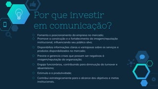 Por que investir
em comunicação?
◇ Fomenta o posicionamento da empresa no mercado;
◇ Promove a construção e o fortalecimento da imagem/reputação
institucional, influenciando seu público alvo;
◇ Disponibiliza informações claras e vantajosas sobre os serviços e
produtos disponibilizados no mercado;
◇ Previne e gerencia crises que possam ser negativas à
imagem/reputação da organização;
◇ Engaja funcionários, contribuindo para diminuição do turnover e
absenteísmo;
◇ Estimula a a produtividade;
◇ Contribui estrategicamente para o alcance dos objetivos e metas
institucionais.
 